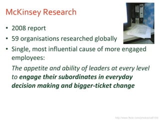 McKinsey Research 2008 report 59 organisations researched globally Single, most influential cause of more engaged employees: The appetite and ability of leaders at every level to   engage their subordinates in everyday decision making and bigger-ticket change   http://www.flickr.com/photos/cell105/ 