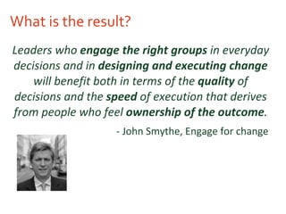 What is the result? Leaders who  engage the right groups  in everyday decisions and in  designing and executing change  will benefit both in terms of the  quality  of decisions and the  speed  of execution that derives from people who feel  ownership of the outcome . - John Smythe, Engage for change   