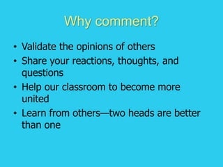 Why comment?
• Validate the opinions of others
• Share your reactions, thoughts, and
questions
• Help our classroom to become more
united
• Learn from others—two heads are better
than one
 