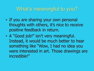 What’s meaningful to you?
• If you are sharing your own personal
thoughts with others, it’s nice to receive
positive feedback in return.
• A “Good job!” isn’t very meaningful.
Instead, it would be much better to hear
something like “Wow, I had no idea you
were interested in art. Those drawings are
incredible!”
 