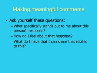 Making meaningful comments
• Ask yourself these questions:
– What specifically stands out to me about this
person’s response?
– How do I feel about that response?
– What do I have that I can share that relates
to this?
 