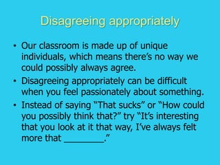 Disagreeing appropriately
• Our classroom is made up of unique
individuals, which means there’s no way we
could possibly always agree.
• Disagreeing appropriately can be difficult
when you feel passionately about something.
• Instead of saying “That sucks” or “How could
you possibly think that?” try “It’s interesting
that you look at it that way, I’ve always felt
more that ________.”
 