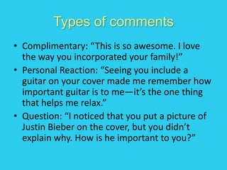Types of comments
• Complimentary: “This is so awesome. I love
the way you incorporated your family!”
• Personal Reaction: “Seeing you include a
guitar on your cover made me remember how
important guitar is to me—it’s the one thing
that helps me relax.”
• Question: “I noticed that you put a picture of
Justin Bieber on the cover, but you didn’t
explain why. How is he important to you?”
 