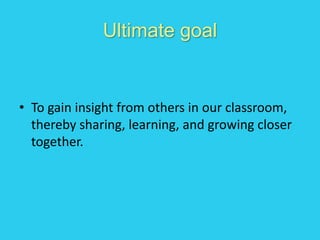 Ultimate goal
• To gain insight from others in our classroom,
thereby sharing, learning, and growing closer
together.
 