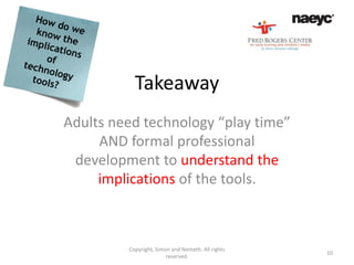 Takeaway
Adults need technology “play time”
     AND formal professional
 development to understand the
     implications of the tools.



         Copyright, Simon and Nemeth. All rights
                                                   10
                        reserved.
 