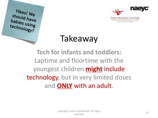Takeaway
    Tech for infants and toddlers:
   Laptime and floortime with the
  youngest children might include
technology, but in very limited doses
       and ONLY with an adult.


          Copyright, Simon and Nemeth. All rights
                                                    12
                         reserved.
 