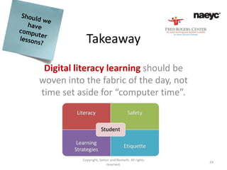 Takeaway

 Digital literacy learning should be
woven into the fabric of the day, not
time set aside for “computer time”.




          Copyright, Simon and Nemeth. All rights
                                                    24
                         reserved.
 
