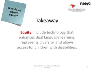 Takeaway
  Equity: Include technology that
 enhances dual language learning,
  represents diversity, and allows
access for children with disabilities.



          Copyright, Simon and Nemeth. All rights
                                                    26
                         reserved.
 