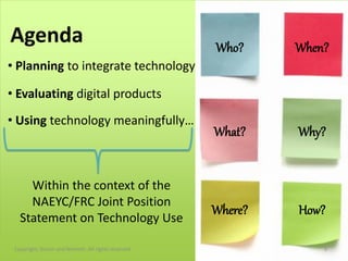 Agenda                                               Who?     When?
• Planning to integrate technology

• Evaluating digital products
• Using technology meaningfully…
                                                     What?    Why?


     Within the context of the
     NAEYC/FRC Joint Position
                                                     Where?   How?
   Statement on Technology Use

 Copyright, Simon and Nemeth. All rights reserved.                3
 