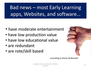Bad news – most Early Learning
  apps, Websites, and software…

• have moderate entertainment
• have low production value
• have low educational value
• are redundant
• are rote/skill based
                                        according to Simon & Nemeth

              Copyright, Simon and Nemeth. All rights
                                                                      33
                             reserved.
 