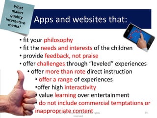 Apps and websites that:

• fit your philosophy
• fit the needs and interests of the children
• provide feedback, not praise
• offer challenges through “leveled” experiences
    • offer more than rote direct instruction
        • offer a range of experiences
        •offer high interactivity
        • value learning over entertainment
        • do not include commercial temptations or
        inappropriate content
              Copyright, Simon and Nemeth. All rights   35
                             reserved.
 