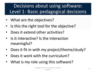 Decisions about using software:
    Level 1- Basic pedagogical decisions
• What are the objectives?
• Is this the right tool for the objective?
• Does it extend other activities?
• Is it interactive? Is the interaction
  meaningful?
• Does it fit in with my project/theme/study?
• Does it work with the curriculum?
• What is my role using this software?
                Copyright, Simon and Nemeth. All rights
                                                          37
                               reserved.
 