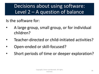 Decisions about using software:
    Level 2 – A question of balance
Is the software for:
•   A large group, small group, or for individual
    children?
•   Teacher-directed or child-initiated activities?
•   Open-ended or skill-focused?
•   Short periods of time or deeper exploration?


                 Copyright, Simon and Nemeth. All rights
                                                           38
                                reserved.
 