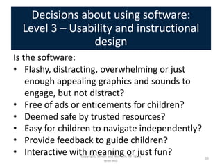 Decisions about using software:
  Level 3 – Usability and instructional
                design
Is the software:
• Flashy, distracting, overwhelming or just
    enough appealing graphics and sounds to
    engage, but not distract?
• Free of ads or enticements for children?
• Deemed safe by trusted resources?
• Easy for children to navigate independently?
• Provide feedback to guide children?
• Interactive with meaning or just fun?
                Copyright, Simon and Nemeth. All rights
                                                          39
                               reserved.
 