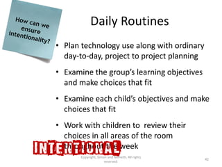 Daily Routines
• Plan technology use along with ordinary
  day-to-day, project to project planning
• Examine the group’s learning objectives
  and make choices that fit
• Examine each child’s objectives and make
  choices that fit
• Work with children to review their
  choices in all areas of the room
  throughout the week
       Copyright, Simon and Nemeth. All rights
                                                 42
                      reserved.
 