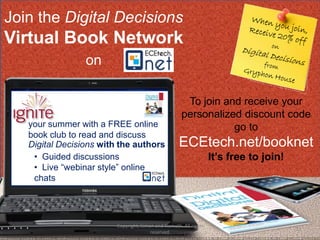 Join the Digital Decisions
Virtual Book Network
                 on

                                                     To join and receive your
                                                    personalized discount code
   your summer with a FREE online                              go to
   book club to read and discuss
   Digital Decisions with the authors              ECEtech.net/booknet
    • Guided discussions                                          It’s free to join!
    • Live “webinar style” online
    chats




                        Copyright, Simon and Nemeth. All rights
                                                                                       53
                                       reserved.
 