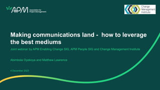 Making communications land - how to leverage
the best mediums
Joint webinar by APM Enabling Change SIG, APM People SIG and Change Management Institute
Abimbola Oyekoya and Matthew Lawrence
4 December 2023
 