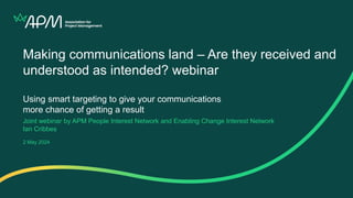 Making communications land – Are they received and
understood as intended? webinar
Using smart targeting to give your communications
more chance of getting a result
Joint webinar by APM People Interest Network and Enabling Change Interest Network
Ian Cribbes
2 May 2024
 