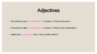 Adjectives
◦ The pants are just as comfortable as my jeans. (They’re the same.)
◦ The pants are not as comfortable as my jeans. (They’re less comfortable.)
◦ I don’t look as scruffy as I did. (I was scruffier before.)
 