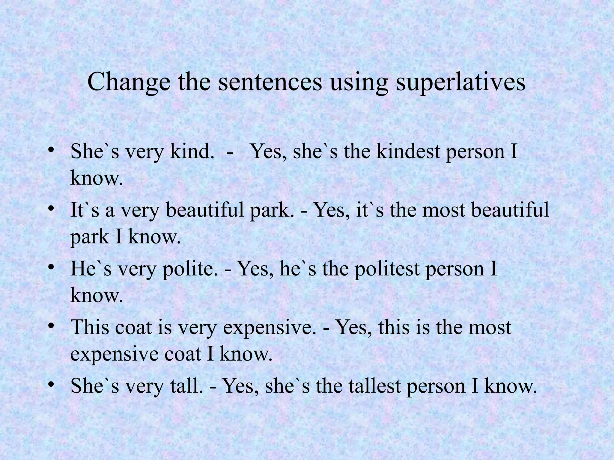 Change the sentences using superlatives

• She`s very kind. - Yes, she`s the kindest person I
  know.
• It`s a very beautiful park. - Yes, it`s the most beautiful
  park I know.
• He`s very polite. - Yes, he`s the politest person I
  know.
• This coat is very expensive. - Yes, this is the most
  expensive coat I know.
• She`s very tall. - Yes, she`s the tallest person I know.
 