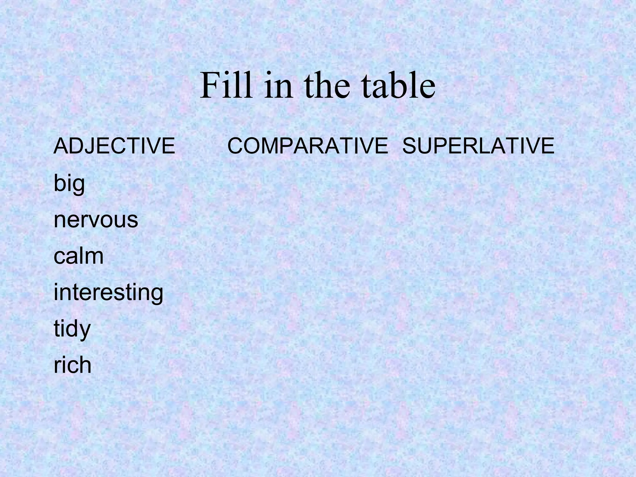 Fill in the table
ADJECTIVE      COMPARATIVE SUPERLATIVE
big
nervous
calm
interesting
tidy
rich
 