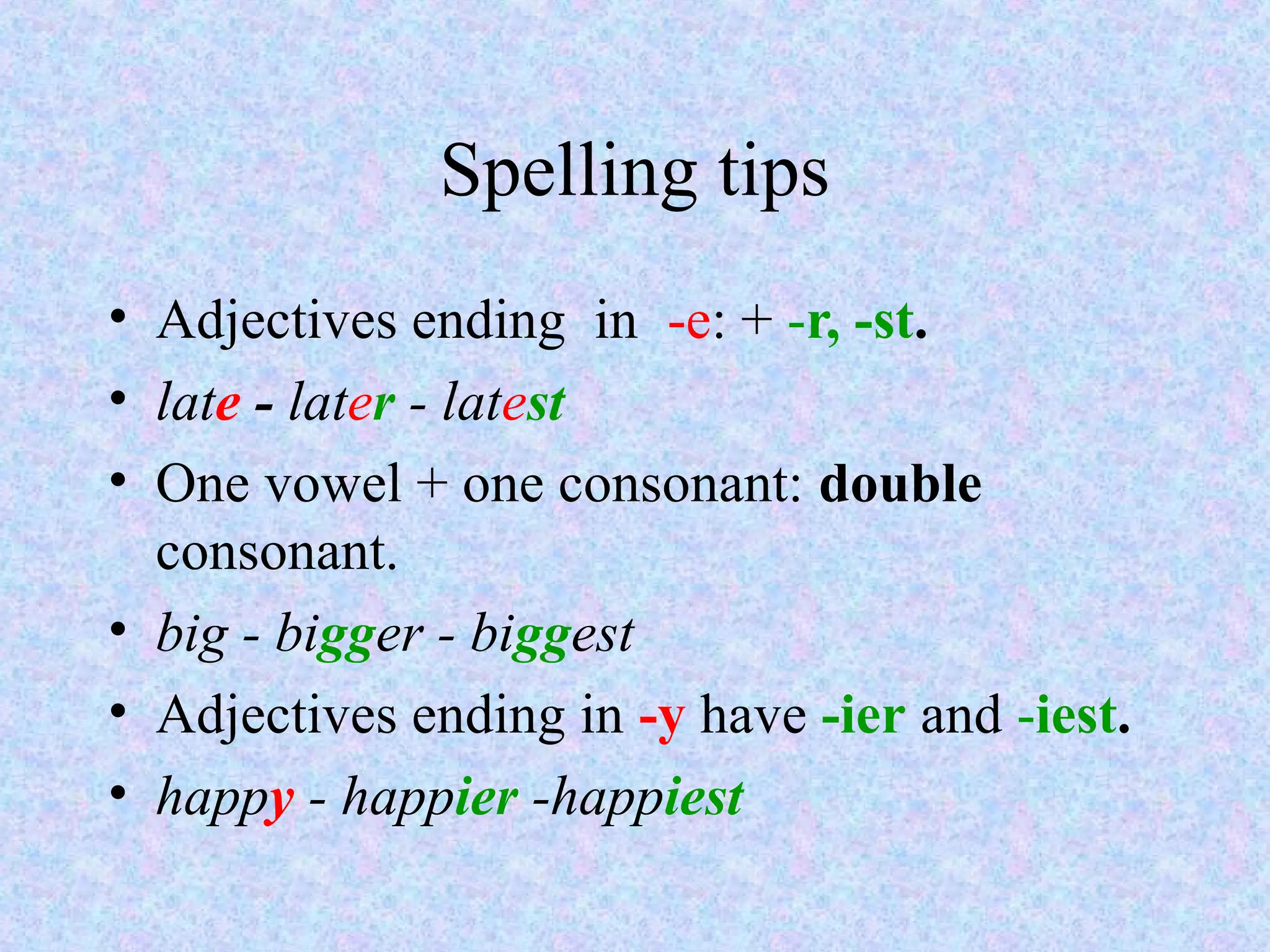 Spelling tips
• Adjectives ending in -e: + -r, -st.
• late - later - latest
• One vowel + one consonant: double
  consonant.
• big - bigger - biggest
• Adjectives ending in -y have -ier and -iest.
• happy - happier -happiest
 