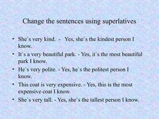Change the sentences using superlatives

• She`s very kind. - Yes, she`s the kindest person I
  know.
• It`s a very beautiful park. - Yes, it`s the most beautiful
  park I know.
• He`s very polite. - Yes, he`s the politest person I
  know.
• This coat is very expensive. - Yes, this is the most
  expensive coat I know.
• She`s very tall. - Yes, she`s the tallest person I know.
 