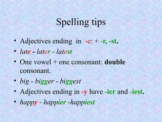 Spelling tips
• Adjectives ending in -e: + -r, -st.
• late - later - latest
• One vowel + one consonant: double
  consonant.
• big - bigger - biggest
• Adjectives ending in -y have -ier and -iest.
• happy - happier -happiest
 