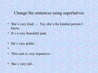 Change the sentences using superlatives

• She`s very kind. - Yes, she`s the kindest person I
  know.
• It`s a very beautiful park. -

• He`s very polite. -
•
• This coat is very expensive. -

• She`s very tall. -
 