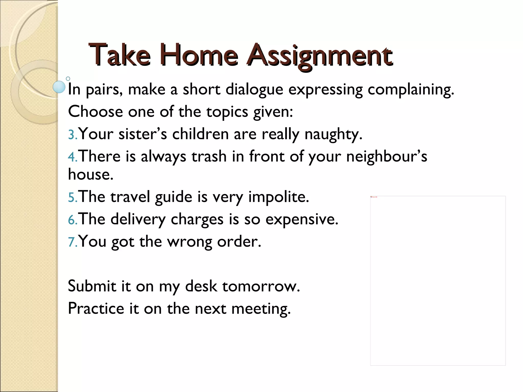 Take Home Assignment In pairs, make a short dialogue expressing complaining.  Choose one of the topics given: Your sister’s children are really naughty.  There is always trash in front of your neighbour’s house.  The travel guide is very impolite. The delivery charges is so expensive. You got the wrong order.   Submit it on my desk tomorrow. Practice it on the next meeting. 
