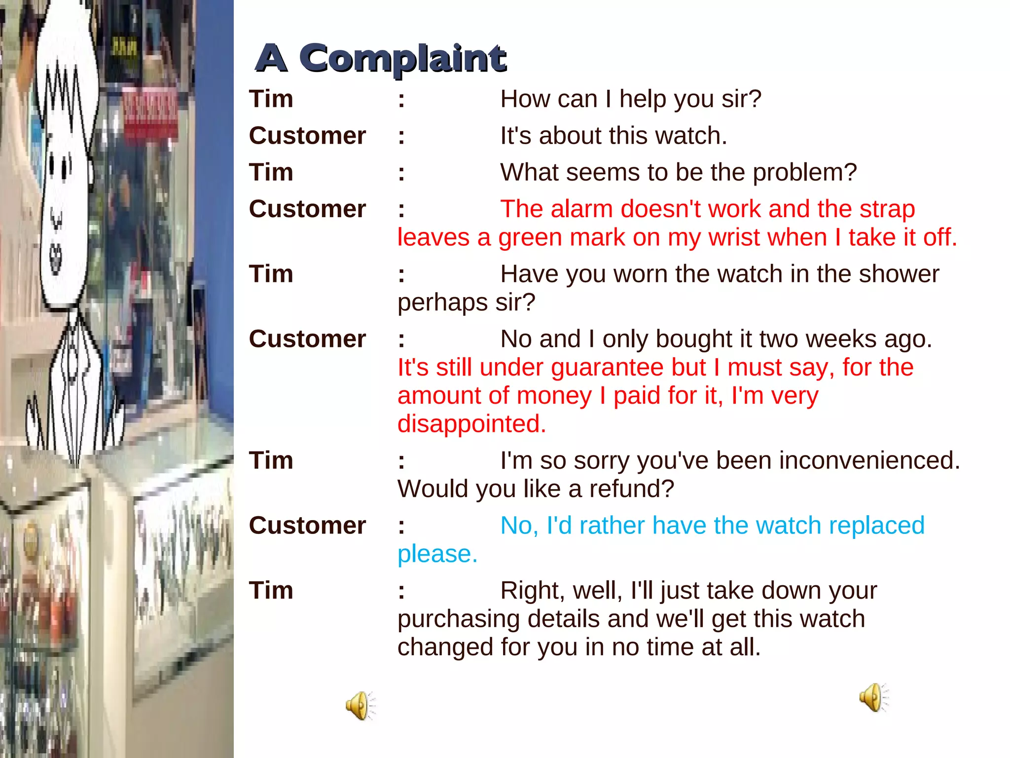A Complaint Tim :   How can I help you sir?  Customer :   It's about this watch.  Tim :   What seems to be the problem?  Customer :   The alarm doesn't work and the strap leaves a green mark on my wrist when I take it off.  Tim :   Have you worn the watch in the shower perhaps sir? Customer :   No and I only bought it two weeks ago.  It's still under guarantee but I must say, for the amount of money I paid for it, I'm very disappointed.  Tim :   I'm so sorry you've been inconvenienced. Would you like a refund? Customer :   No, I'd rather have the watch replaced please.  Tim :   Right, well, I'll just take down your purchasing details and we'll get this watch changed for you in no time at all. 