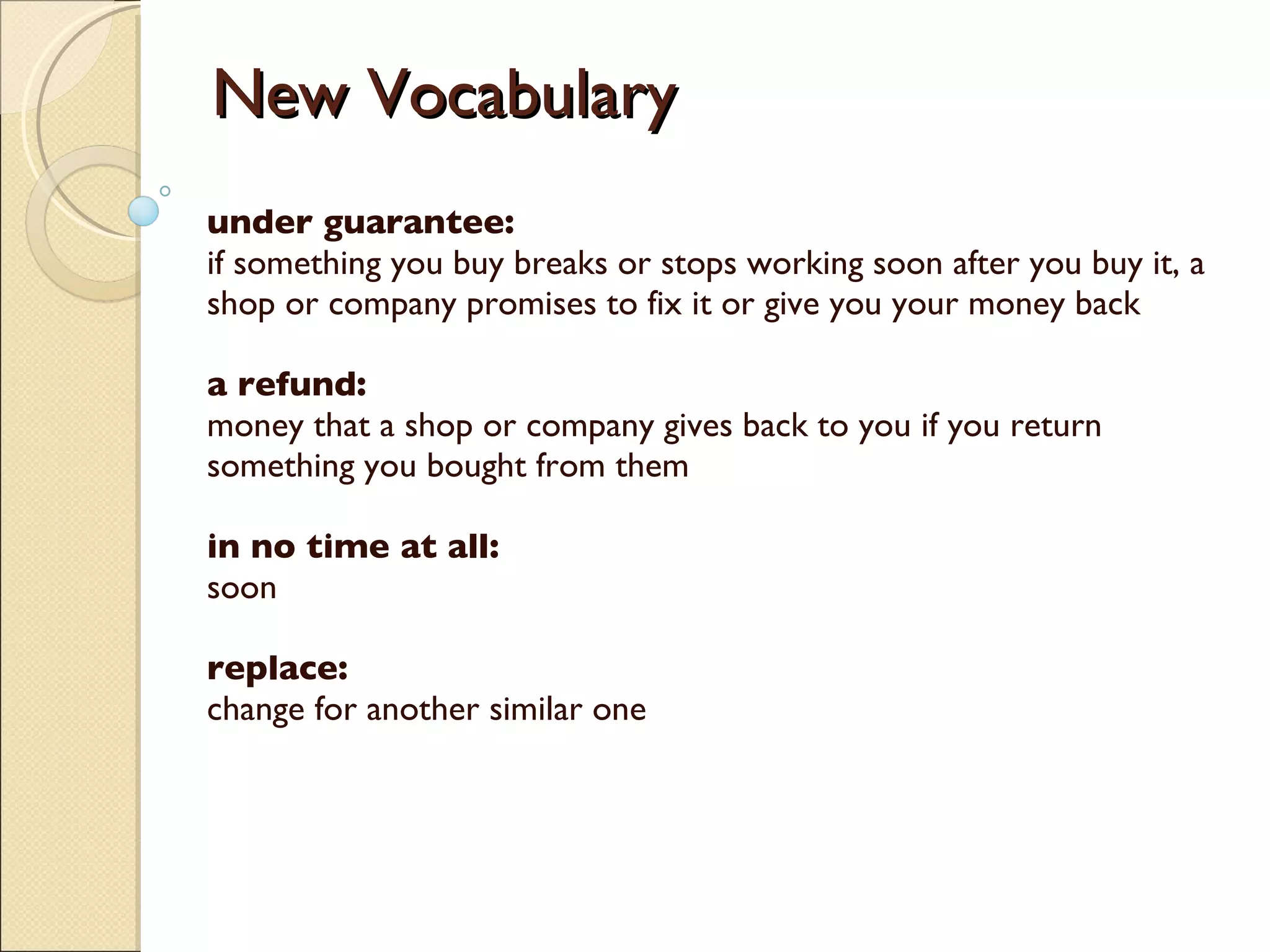 New Vocabulary under guarantee: if something you buy breaks or stops working soon after you buy it, a shop or company promises to fix it or give you your money back  a refund: money that a shop or company gives back to you if you return something you bought from them  in no time at all:  soon replace: change for another similar one    