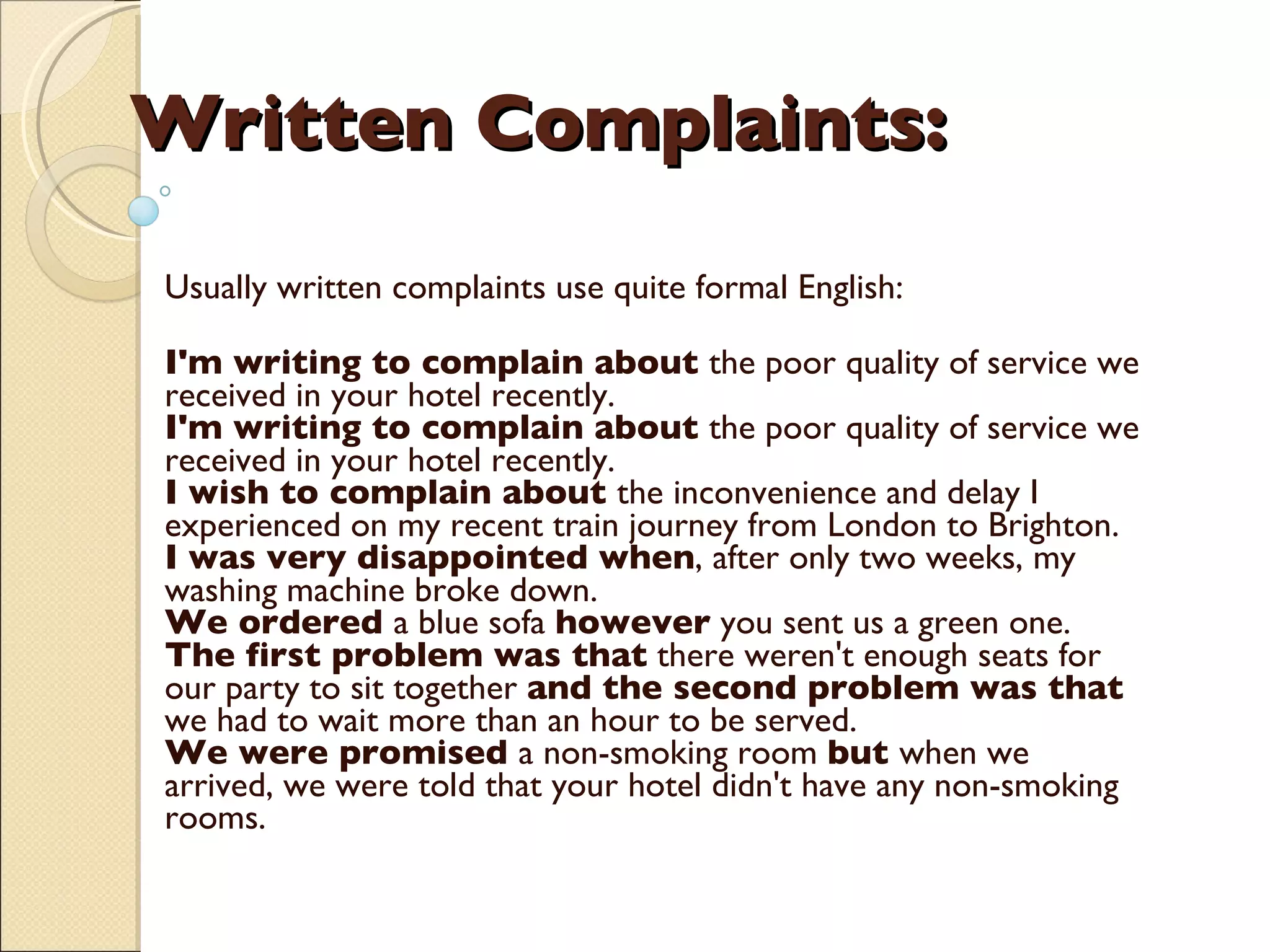 Written Complaints:     Usually written complaints use quite formal English: I'm writing to complain about  the poor quality of service we received in your hotel recently. I'm writing to complain about  the poor quality of service we received in your hotel recently. I wish to complain about  the inconvenience and delay I experienced on my recent train journey from London to Brighton. I was very disappointed when , after only two weeks, my washing machine broke down. We ordered  a blue sofa  however  you sent us a green one.  The first problem was that  there weren't enough seats for our party to sit together  and the second problem was that  we had to wait more than an hour to be served.  We were promised  a non-smoking room  but  when we arrived, we were told that your hotel didn't have any non-smoking rooms.    