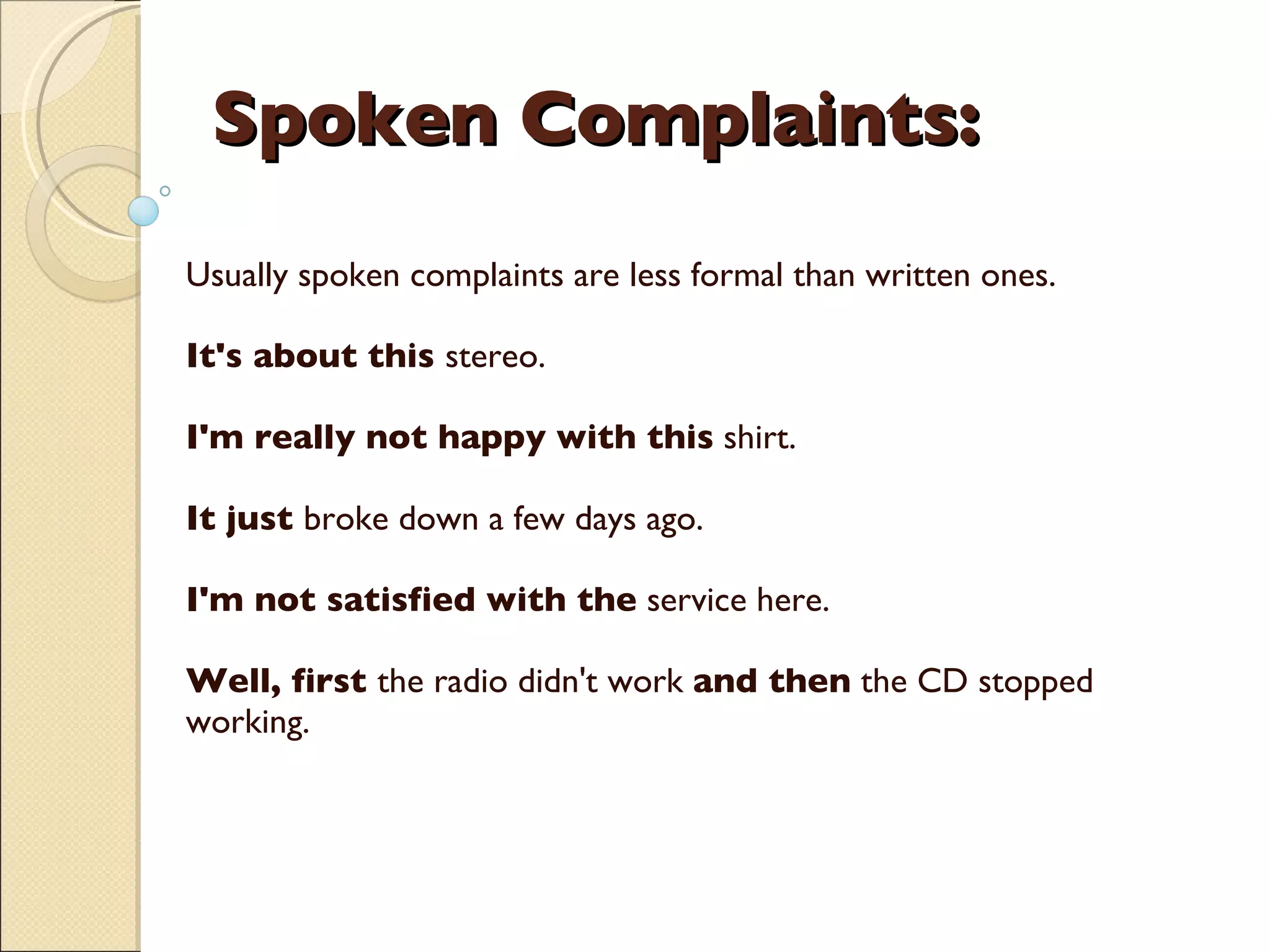 Spoken Complaints: Usually spoken complaints are less formal than written ones.  It's about this  stereo. I'm really not happy with this  shirt. It just  broke down a few days ago.  I'm not satisfied with the  service here.  Well, first  the radio didn't work  and then  the CD stopped working.     