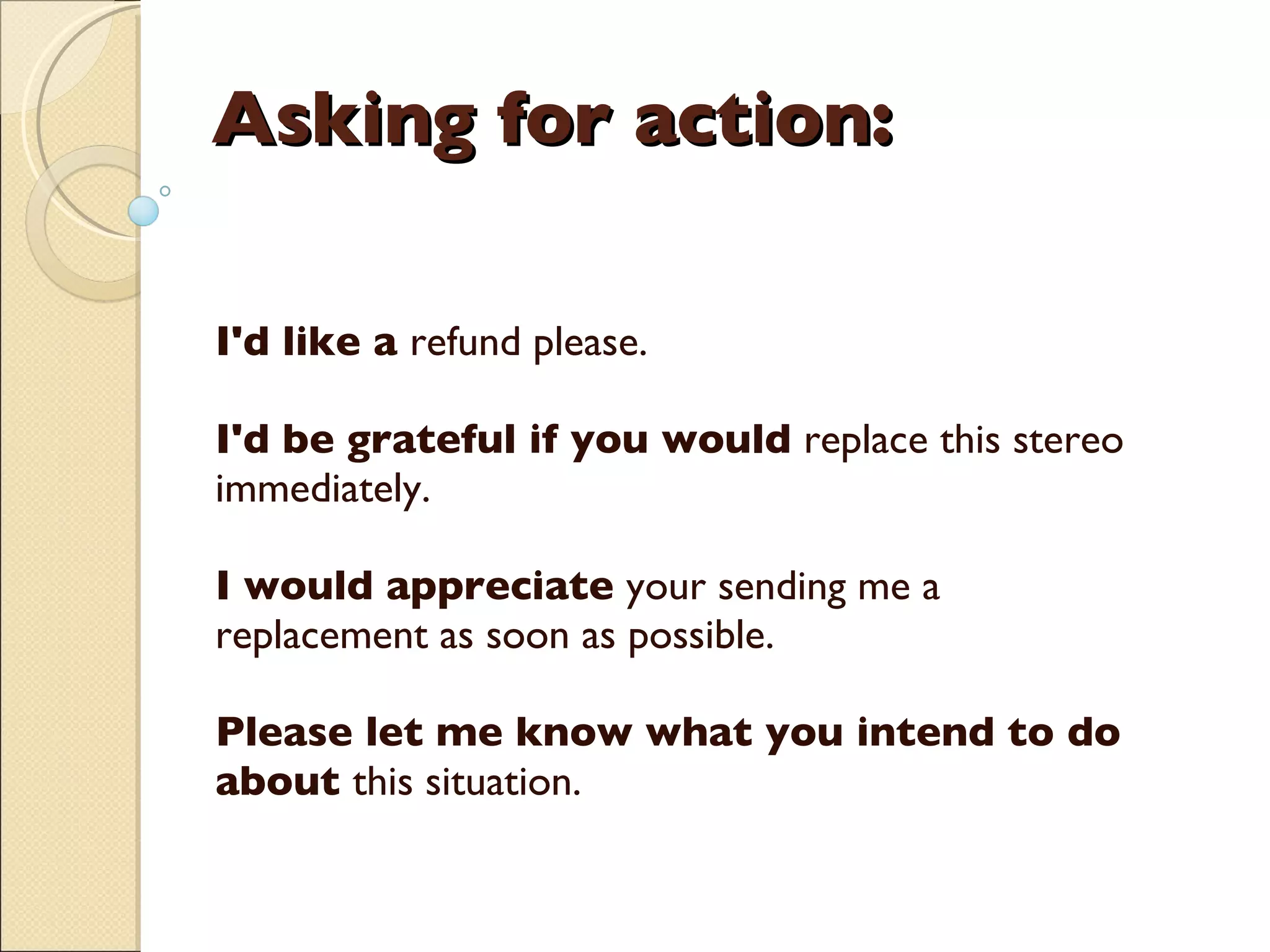Asking for action:  I'd like a  refund please.  I'd be grateful if you would  replace this stereo immediately. I would appreciate  your sending me a replacement as soon as possible. Please let me know what you intend to do about  this situation.    