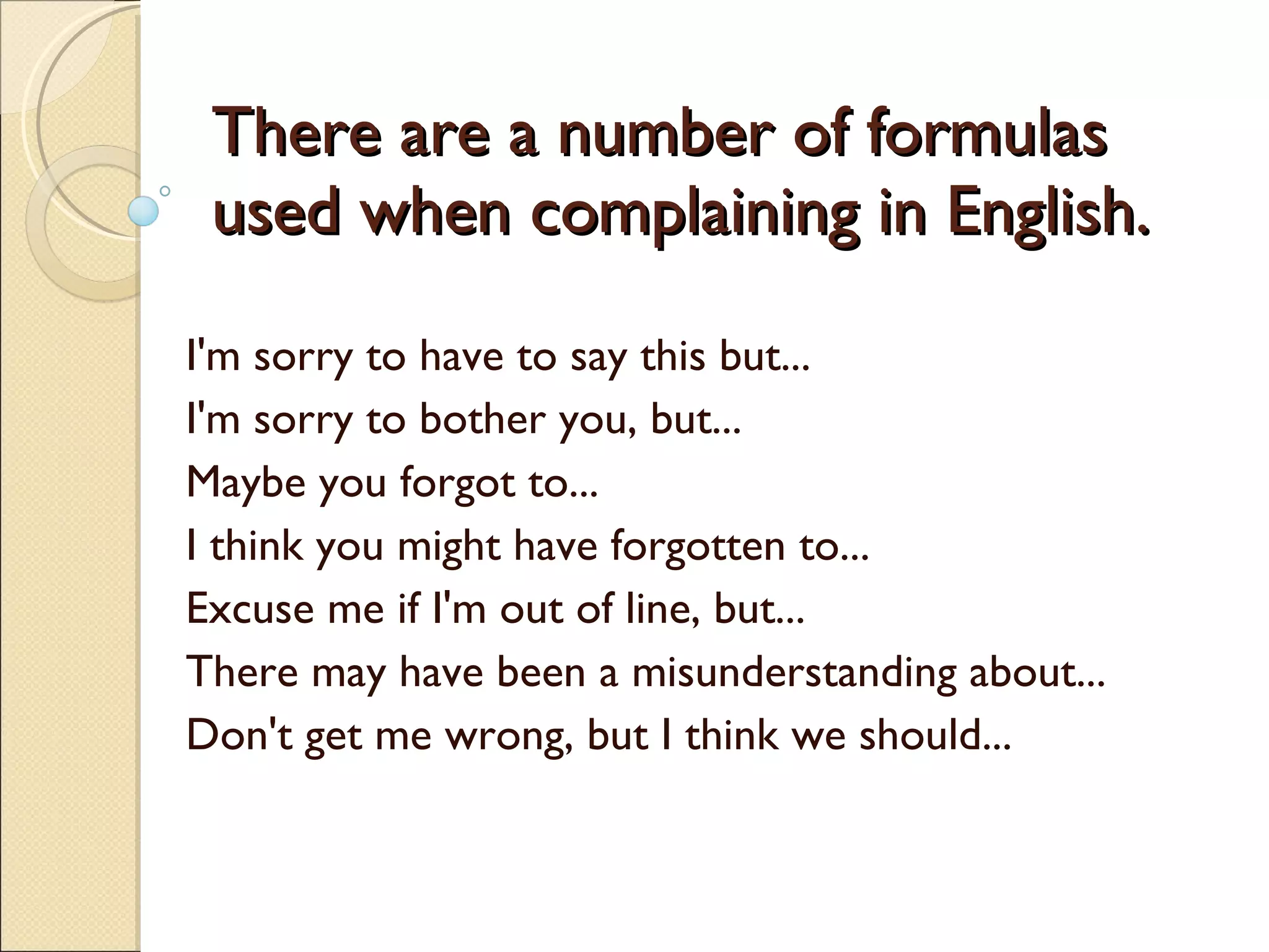 There are a number of formulas used when complaining in English. I'm sorry to have to say this but...  I'm sorry to bother you, but...  Maybe you forgot to...  I think you might have forgotten to...  Excuse me if I'm out of line, but...  There may have been a misunderstanding about...  Don't get me wrong, but I think we should...  