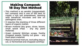 Making Compost:
18 Day Hot Method
• This method is an aerobic (oxygenated), hot compost
and is one of the best to create a rich soil amendment,
teaming with beneficial microbes and low on
pathogenic ones.
• It requires the stacking of three different layers of
organic matter:
• Brown material (dry grass, straw, leaves, small wood
chips – any dry plant material)
• Green material (kitchen scraps, freshly chopped weeds,
freshly cut grass – any fresh plant material)
• Manure (animal manure, excluding dog or cat, or
fermented and chopped comfrey)
 