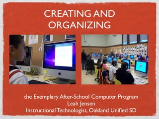 CREATING AND
        ORGANIZING




the Exemplary After-School Computer Program
                   Leah Jensen
 Instructional Technologist, Oakland Uniﬁed SD
 