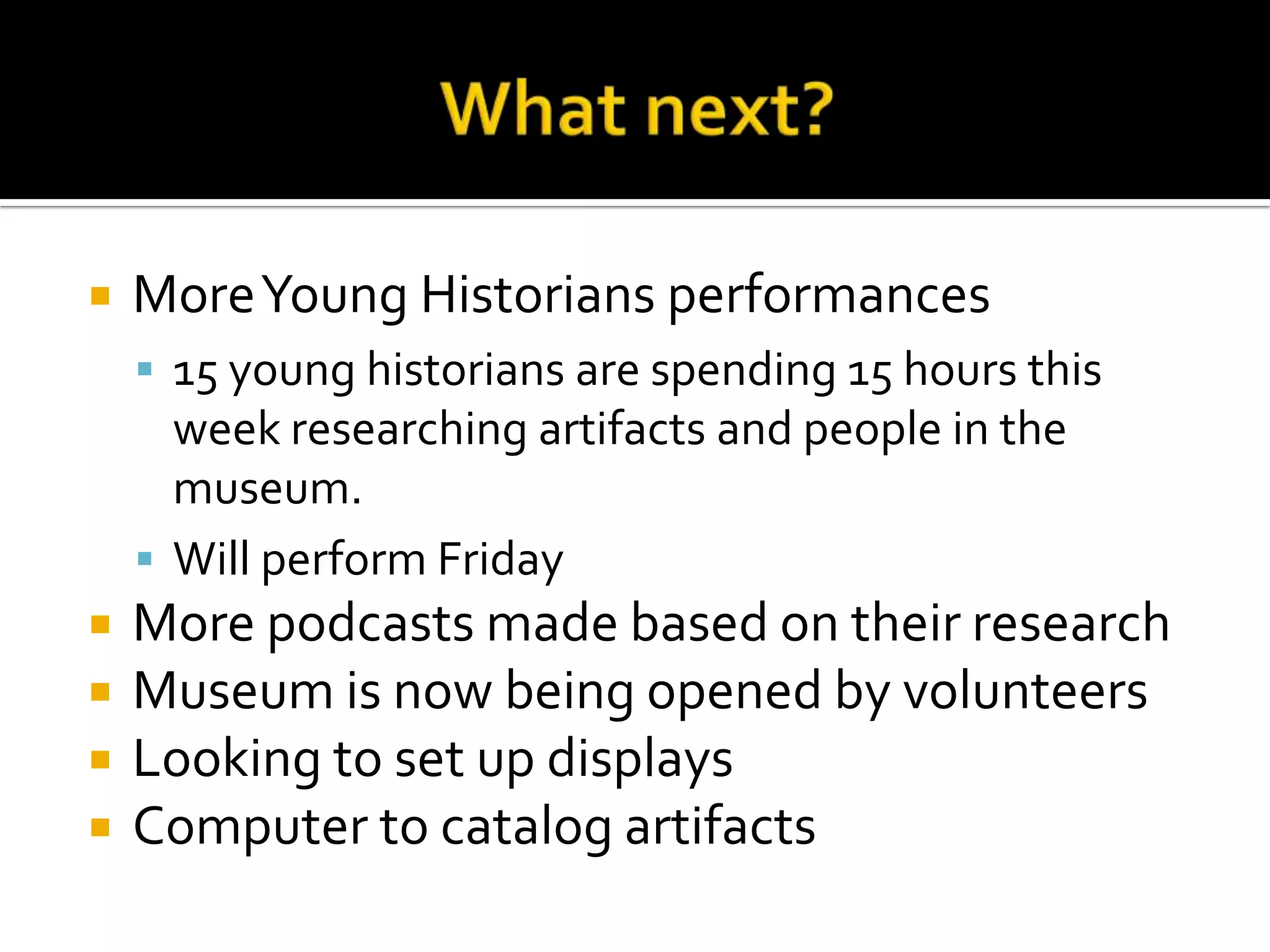 What next?More Young Historians performances15 young historians are spending 15 hours this week researching artifacts and people in the museum.Will perform FridayMore podcasts made based on their researchMuseum is now being opened by volunteersLooking to set up displaysComputer to catalog artifacts