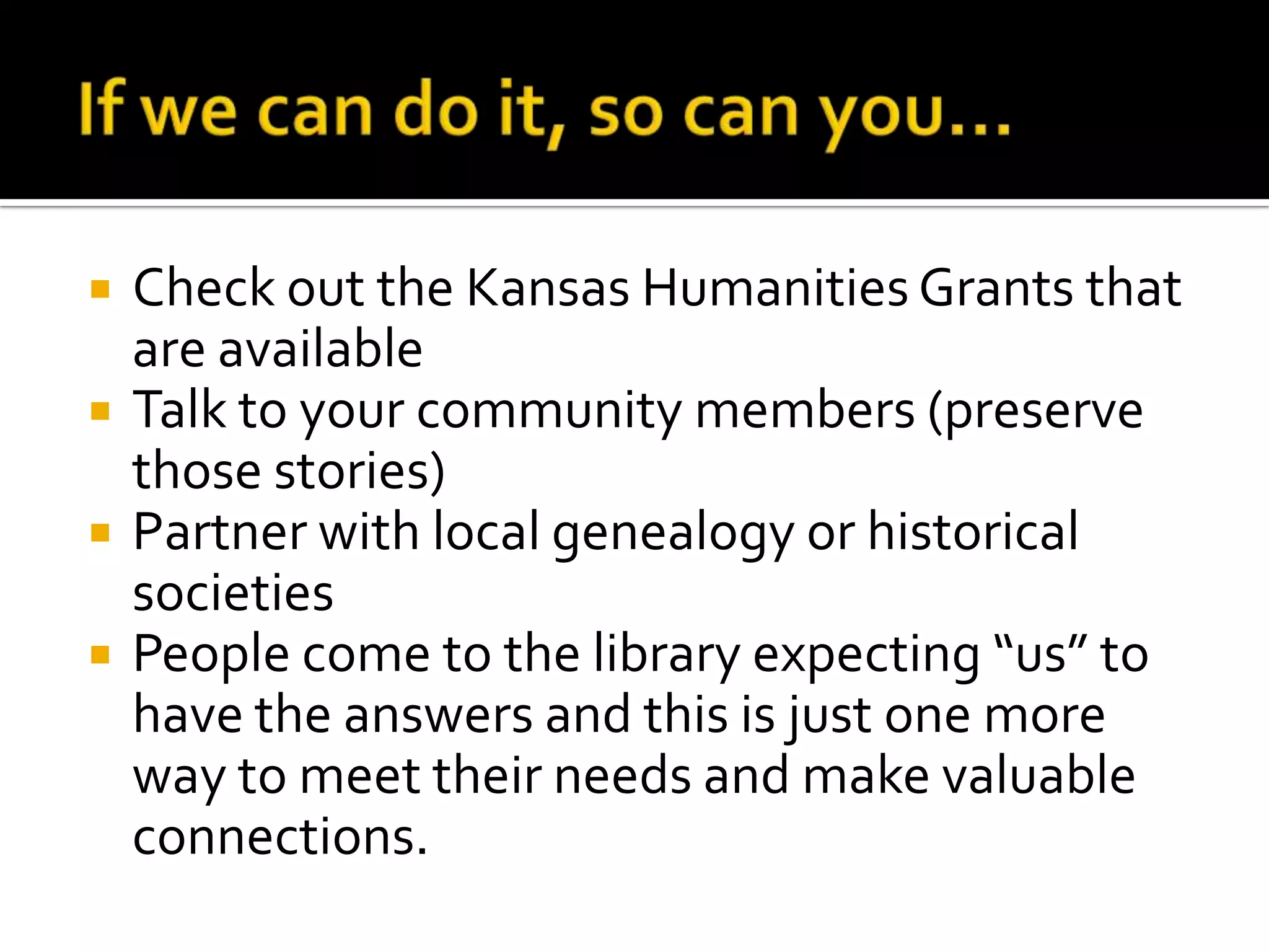 If we can do it, so can you…Check out the Kansas Humanities Grants that are available Talk to your community members (preserve those stories)Partner with local genealogy or historical societiesPeople come to the library expecting “us” to have the answers and this is just one more way to meet their needs and make valuable connections.