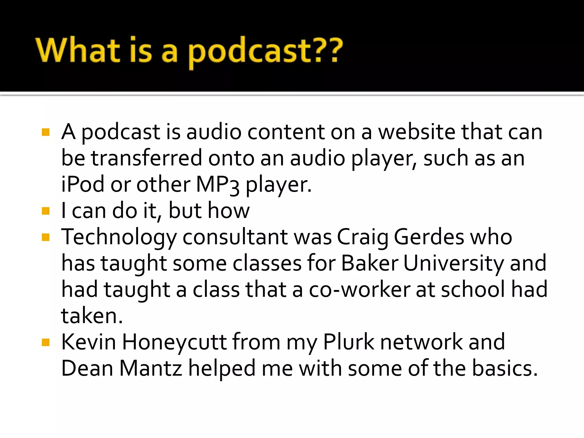 What is a podcast??A podcast is audio content on a website that can be transferred onto an audio player, such as an iPod or other MP3 player.I can do it, but howTechnology consultant was Craig Gerdes who has taught some classes for Baker University and had taught a class that a co-worker at school had taken.Kevin Honeycutt from my Plurk network and Dean Mantz helped me with some of the basics.