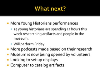 What next?More Young Historians performances15 young historians are spending 15 hours this week researching artifacts and people in the museum.Will perform FridayMore podcasts made based on their researchMuseum is now being opened by volunteersLooking to set up displaysComputer to catalog artifacts