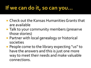 If we can do it, so can you…Check out the Kansas Humanities Grants that are available Talk to your community members (preserve those stories)Partner with local genealogy or historical societiesPeople come to the library expecting “us” to have the answers and this is just one more way to meet their needs and make valuable connections.