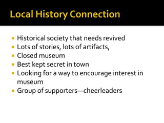 Local History ConnectionHistorical society that needs revivedLots of stories, lots of artifacts, Closed museumBest kept secret in townLooking for a way to encourage interest in museumGroup of supporters—cheerleaders 