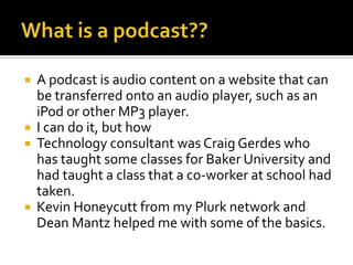What is a podcast??A podcast is audio content on a website that can be transferred onto an audio player, such as an iPod or other MP3 player.I can do it, but howTechnology consultant was Craig Gerdes who has taught some classes for Baker University and had taught a class that a co-worker at school had taken.Kevin Honeycutt from my Plurk network and Dean Mantz helped me with some of the basics.