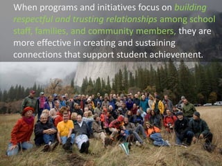 When programs and initiatives focus on building
respectful and trusting relationships among school
staff, families, and community members, they are
more effective in creating and sustaining
connections that support student achievement.
 