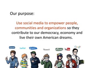 Our purpose:

   Use social media to empower people,
  communities and organizations so they
contribute to our democracy, economy and
    live their own American dreams.

          Empower people, communities and
  organizations so they may contribute to our
      democracy, economy and live their own
                          American dreams.
 