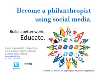 Become a philanthropist
                   using social media.
     Build a better world.
                      Educate.
If your organization is aligned to
our purpose become a partner.
Contact: Jorge Madrid
jamadrid@yahoo.com
Tel. (602) 434-1778




         @jamadrid
                                     E D U T E C H N I A is a 501 (c)3 nonprofit educational organization.
 