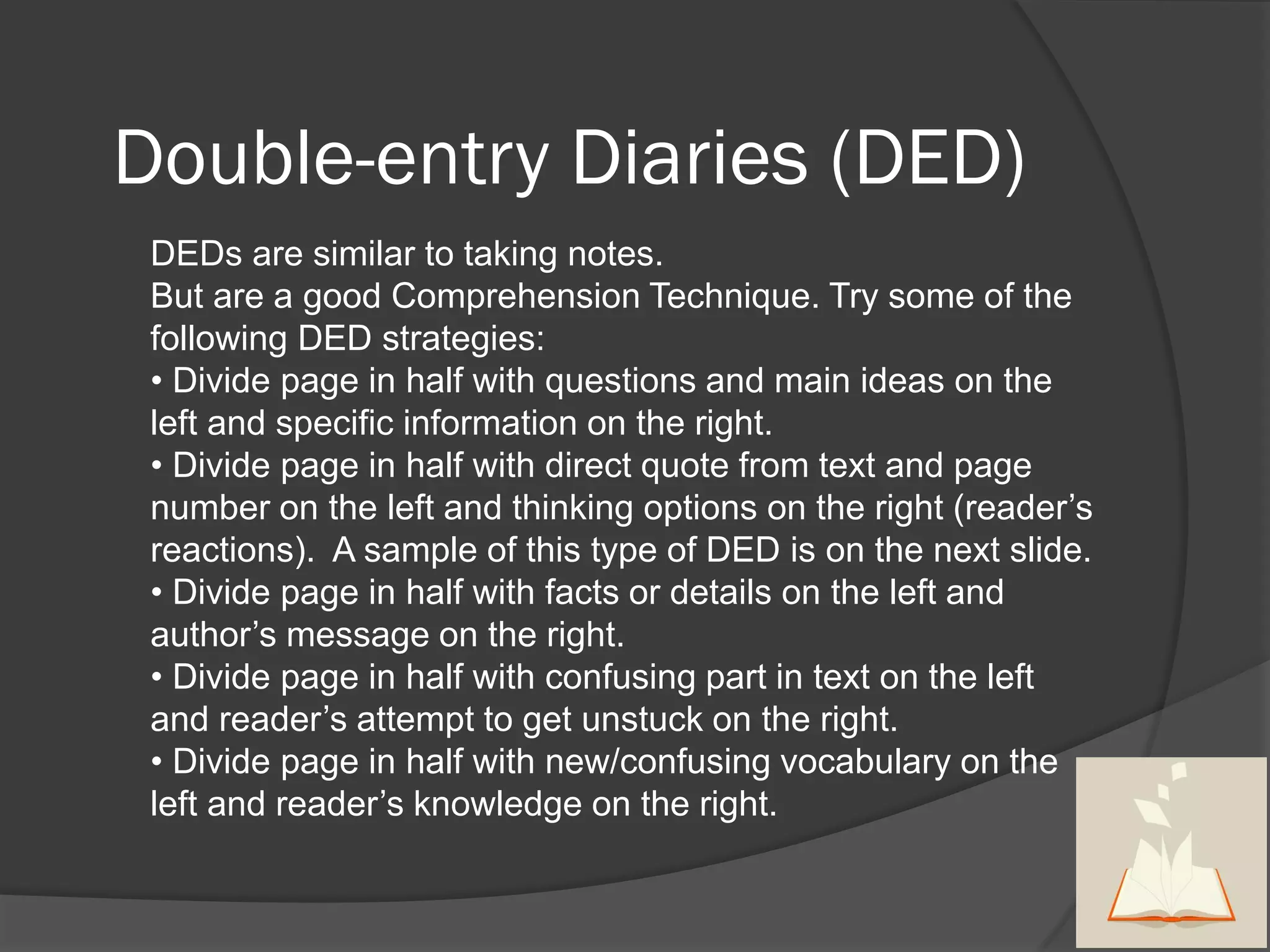 Double-entry Diaries (DED)
 DEDs are similar to taking notes.
 But are a good Comprehension Technique. Try some of the
 following DED strategies:
 • Divide page in half with questions and main ideas on the
 left and specific information on the right.
 • Divide page in half with direct quote from text and page
 number on the left and thinking options on the right (reader’s
 reactions). A sample of this type of DED is on the next slide.
 • Divide page in half with facts or details on the left and
 author’s message on the right.
 • Divide page in half with confusing part in text on the left
 and reader’s attempt to get unstuck on the right.
 • Divide page in half with new/confusing vocabulary on the
 left and reader’s knowledge on the right.
 
