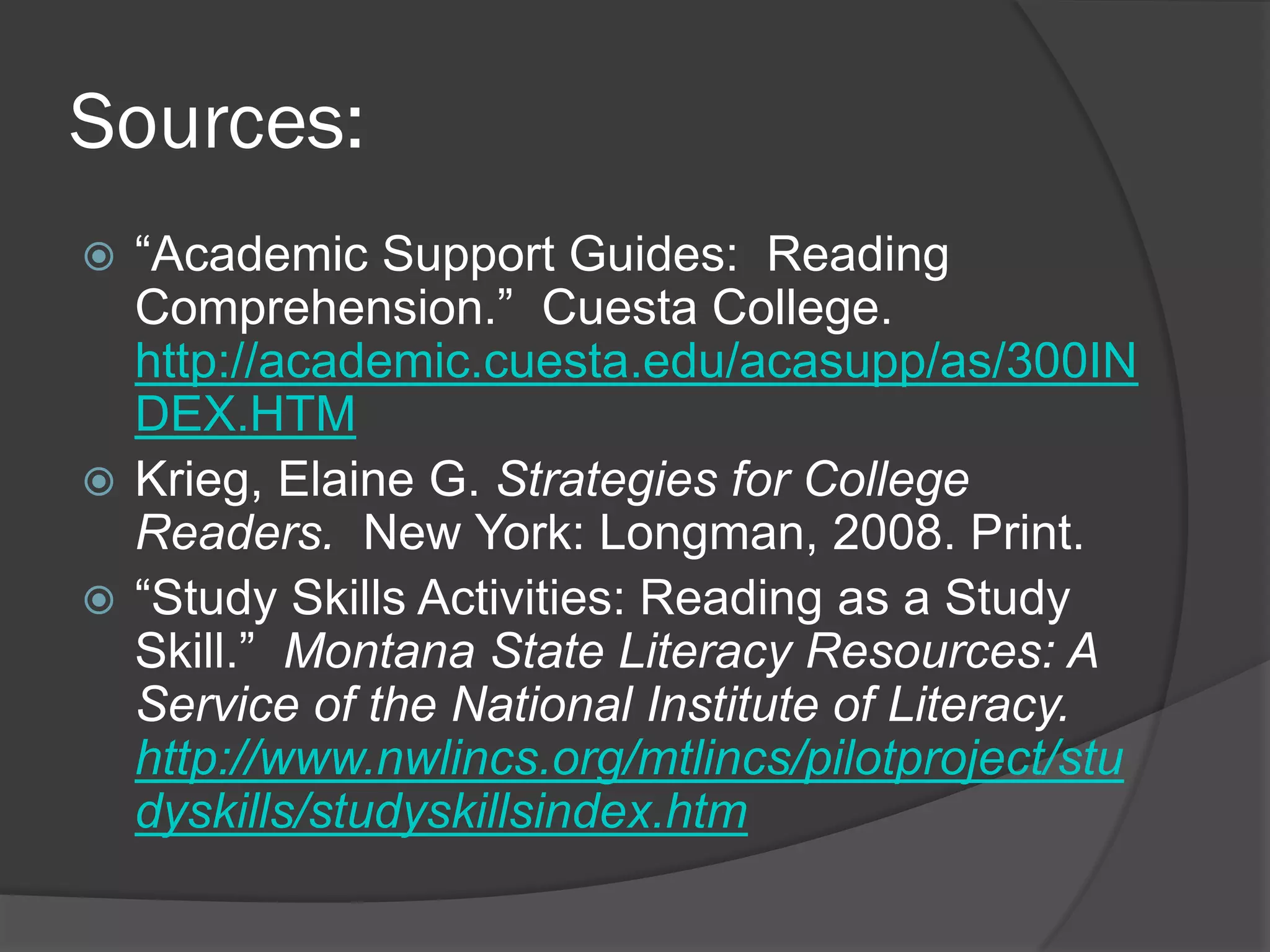 Sources:
 “Academic Support Guides: Reading
  Comprehension.” Cuesta College.
  http://academic.cuesta.edu/acasupp/as/300IN
  DEX.HTM
 Krieg, Elaine G. Strategies for College
  Readers. New York: Longman, 2008. Print.
 “Study Skills Activities: Reading as a Study
  Skill.” Montana State Literacy Resources: A
  Service of the National Institute of Literacy.
  http://www.nwlincs.org/mtlincs/pilotproject/stu
  dyskills/studyskillsindex.htm
 